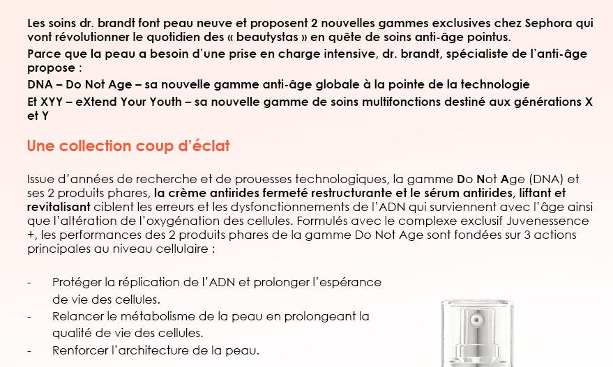 Les soins dr. brandt font peau neuve et proposent 2 nouvelles gammes exclusives chez Sephora qui vont révolutionner le quotidien des « beautystas » en quête de soins anti-âge pointus.
Parce que la peau a besoin d’une prise en charge intensive, dr. brandt, spécialiste de l’anti-âge propose :
DNA – Do Not Age – sa nouvelle gamme anti-âge globale à la pointe de la technologie
Et XYY – eXtend Your Youth – sa nouvelle gamme de soins multifonctions destiné aux générations X et Y

Une collection coup d’éclat

Issue d’années de recherche et de prouesses technologiques, la gamme Do Not Age (DNA) et ses 2 produits phares, la crème antirides fermeté restructurante et le sérum antirides, liftant et revitalisant ciblent les erreurs et les dysfonctionnements de l’ADN qui surviennent avec l’âge ainsi que l’altération de l’oxygénation des cellules. Formulés avec le complexe exclusif Juvenessence +, les performances des 2 produits phares de la gamme Do Not Age sont fondées sur 3 actions principales au niveau cellulaire :

-	Protéger la réplication de l’ADN et prolonger l’espérance
	de vie des cellules.
-	Relancer le métabolisme de la peau en prolongeant la 
	qualité de vie des cellules.
-	Renforcer l’architecture de la peau.