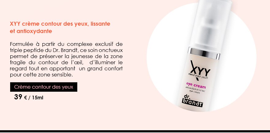 XYY crème contour des yeux, lissante et antioxydante
          Formulée à partir du complexe exclusif de triple peptide du Dr. Brandt, ce soin onctueux permet de préserver la jeunesse de la zone fragile du contour de l’œil,  d’illuminer le regard tout en apportant  un grand confort pour cette zone sensible.
          Crème contour des yeux
39 € / 15ml