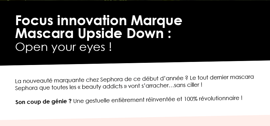 Focus innovation Marque
Mascara Upside Down : 
Open your eyes !
La nouveauté marquante chez Sephora de ce début d’année ? Le tout dernier mascara Sephora que toutes les « beauty addicts » vont s’arracher…sans ciller !

Son coup de génie ? Une gestuelle entièrement réinventée et 100% révolutionnaire !