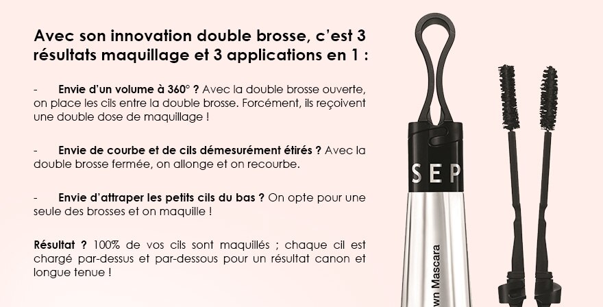 Avec son innovation double brosse, c’est 3 résultats maquillage et 3 applications en 1 : 

-	Envie d’un volume à 360° ? Avec la double brosse ouverte, on place les cils entre la double brosse. Forcément, ils reçoivent une double dose de maquillage ! 

-	Envie de courbe et de cils démesurément étirés ? Avec la double brosse fermée, on allonge et on recourbe.

-	Envie d’attraper les petits cils du bas ? On opte pour une seule des brosses et on maquille ! 

Résultat ? 100% de vos cils sont maquillés ; chaque cil est chargé par-dessus et par-dessous pour un résultat canon et longue tenue !
