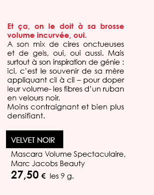 Et ça, on le doit à sa brosse volume incurvée, oui. 
A son mix de cires onctueuses et de gels, oui, oui aussi. Mais surtout à son inspiration de génie : ici, c’est le souvenir de sa mère appliquant cil à cil – pour doper leur volume- les fibres d’un ruban en velours noir. 
Moins contraignant et bien plus densifiant. VELVET NOIR Mascara Volume Spectaculaire, Marc Jacobs Beauty
27,50 €  les 9 g.
