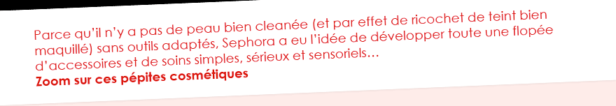 Parce qu’il n’y a pas de peau bien cleanée (et par effet de ricochet de teint bien maquillé) sans outils adaptés, Sephora a eu l’idée de développer toute une flopée d’accessoires et de soins simples, sérieux et sensoriels… Zoom sur ces pépites cosmétiques