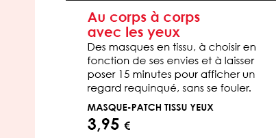 Au corps à corps avec les yeux  Des masques en tissu, à choisir en fonction de ses envies et à laisser poser 15 minutes pour afficher un regard requinqué, sans se fouler.   Masque-patch tissu yeux 3,95 € 