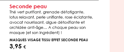 Seconde peau Thé vert purifiant, grenade défatigante, lotus relaxant, perle unifiante, rose éclatante, avocat nourrissant, algue détoxifiante et orchidée anti-âge… A chaque peau son masque (et son ingrédient) !  Masques visage tissu effet seconde peau 3,95 € 