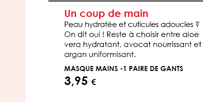 Un coup de main Peau hydratée et cuticules adoucies ? On dit oui ! Reste à choisir entre aloe vera hydratant, avocat nourrissant et argan uniformisant.    Masque Mains -1 paire de gants 3,95 € 