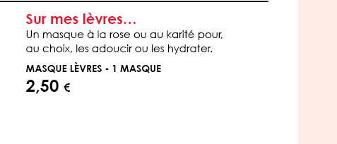 Sur mes lèvres…  Un masque à la rose ou au karité pour, au choix, les adoucir ou les hydrater.   Masque Lèvres - 1 masque  2,50 € 