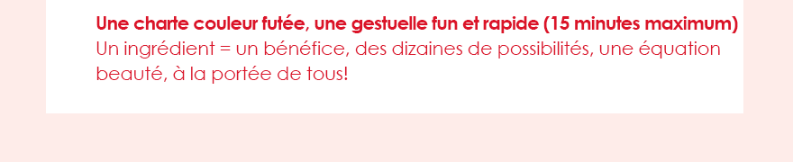Une charte couleur futée, une gestuelle fun et rapide (15 minutes maximum)Un ingrédient = un bénéfice, des dizaines de possibilités, une équation beauté, à la portée de tous!