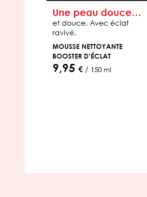 Une peau douce…  et douce. Avec éclat ravivé.  Mousse nettoyante booster d’éclat  9,95 € / 150 ml 