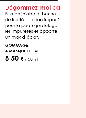 Dégommez-moi ça  Bille de jojoba et beurre de karité : un duo impec’ pour la peau qui déloge les impuretés et apporte un max d’éclat.   Gommage & Masque Eclat 8,50 € / 50 ml 