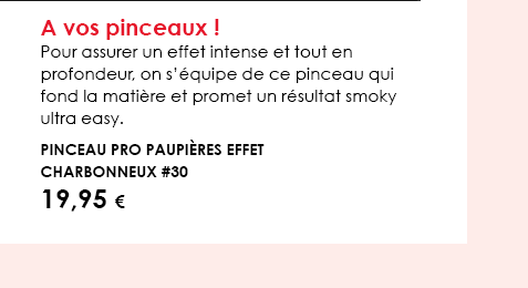 A vos pinceaux ! Pour assurer un effet intense et tout en profondeur, on s’équipe de ce pinceau qui fond la matière et promet un résultat smoky ultra easy. Pinceau PRO Paupières Effet Charbonneux #30 19,95 € 