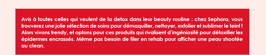 Avis à toutes celles qui veulent de la detox dans leur beauty routine : chez Sephora, vous trouverez une jolie sélection de soins pour démaquiller, nettoyer, exfolier et sublimer le teint ! Alors vivons trendy, et optons pour ces produits qui rivalisent d’ingéniosité pour détoxifier les épidermes encrassés. Même pas besoin de filer en rehab pour afficher une peau shootée au clean. 