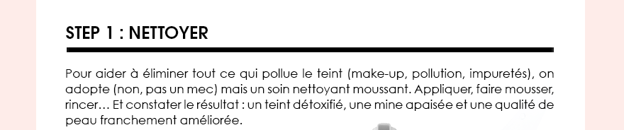 Step 1 : Pour aider à éliminer tout ce qui pollue le teint (make-up, pollution, impuretés), on adopte (non, pas un mec) mais un soin nettoyant moussant. Appliquer, faire mousser, rincer… Et constater le résultat : un teint détoxifié, une mine apaisée et une qualité de peau franchement améliorée. 