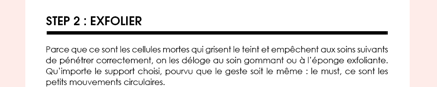 STEP 2 : EXFOLIER. Parce que ce sont les cellules mortes qui grisent le teint et empêchent aux soins suivants de pénétrer correctement, on les déloge au soin gommant ou à l’éponge exfoliante. Qu’importe le support choisi, pourvu que le geste soit le même : le must, ce sont les petits mouvements circulaires. 