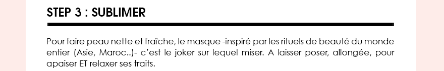 STEP 3 : Sublimer. Pour faire peau nette et fraîche, le masque -inspiré par les rituels de beauté du monde entier (Asie, Maroc..)- c’est le joker sur lequel miser. A laisser poser, allongée, pour apaiser ET relaxer ses traits. 