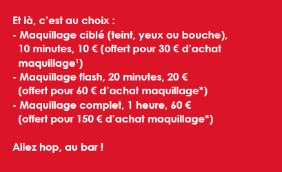 Et là, c’est au choix : - Maquillage ciblé (teint, yeux ou bouche),   10 minutes, 10 € (offert pour 30 € d’achat maquillage1) - Maquillage flash, 20 minutes, 20 € (offert pour 60 € d’achat maquillage*)- Maquillage complet, 1 heure, 60 € (offert pour 150 € d’achat maquillage*)Allez hop, au bar ! 