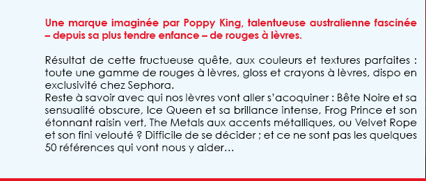 Une marque imaginée par Poppy King, talentueuse australienne fascinée – depuis sa plus tendre enfance – de rouges à lèvres.    Résultat de cette fructueuse quête, aux couleurs et textures parfaites : toute une gamme de rouges à lèvres, gloss et crayons à lèvres, dispo en exclusivité chez Sephora. Reste à savoir avec qui nos lèvres vont aller s’acoquiner : Bête Noire et sa sensualité obscure, Ice Queen et sa brillance intense, Frog Prince et son étonnant raisin vert, The Metals aux accents métalliques, ou Velvet Rope et son fini velouté ? Difficile de se décider ; et ce ne sont pas les quelques 50 références qui vont nous y aider… 