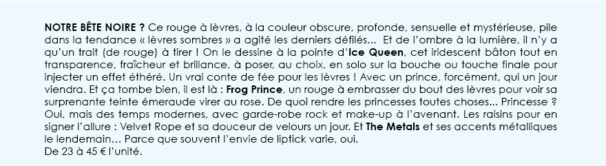 Notre Bête Noire ? Ce rouge à lèvres, à la couleur obscure, profonde, sensuelle et mystérieuse, pile dans la tendance « lèvres sombres » a agité les derniers défilés...  Et de l’ombre à la lumière, il n’y a qu’un trait (de rouge) à tirer ! On le dessine à la pointe d’Ice Queen, cet iridescent bâton tout en transparence, fraîcheur et brillance, à poser, au choix, en solo sur la bouche ou touche finale pour injecter un effet éthéré. Un vrai conte de fée pour les lèvres ! Avec un prince, forcément, qui un jour viendra. Et ça tombe bien, il est là : Frog Prince, un rouge à embrasser du bout des lèvres pour voir sa surprenante teinte émeraude virer au rose. De quoi rendre les princesses toutes choses... Princesse ? Oui, mais des temps modernes, avec garde-robe rock et make-up à l’avenant. Les raisins pour en signer l’allure : Velvet Rope et sa douceur de velours un jour. Et The Metals et ses accents métalliques le lendemain… Parce que souvent l’envie de liptick varie, oui. De 23 à 45 € l’unité.     