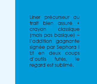 Liner précurseur au trait bien assuré + crayon classique (mais pas basique) = l’addition gagnante signée par Sephora ! Et en deux coups d’outils futés, le regard est sublimé.
