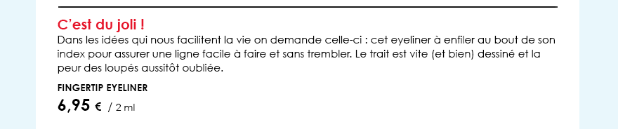 C’est du joli !Dans les idées qui nous facilitent la vie on demande celle-ci : cet eyeliner à enfiler au bout de son index pour assurer une ligne facile à faire et sans trembler. Le trait est vite (et bien) dessiné et la peur des loupés aussitôt oubliée.         Fingertip Eyeliner        6,95 €  / 2 ml  
