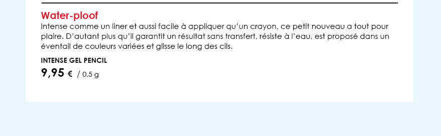 Water-ploofIntense comme un liner et aussi facile à appliquer qu’un crayon, ce petit nouveau a tout pour plaire. D’autant plus qu’il garantit un résultat sans transfert, résiste à l’eau, est proposé dans un éventail de couleurs variées et glisse le long des cils.         Intense Gel Pencil        9,95 €  / 0,5 g  