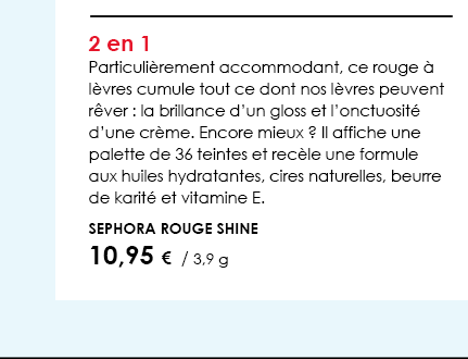 2 en 1Particulièrement accommodant, ce rouge à lèvres cumule tout ce dont nos lèvres peuvent rêver : la brillance d’un gloss et l’onctuosité d’une crème. Encore mieux ? Il affiche une palette de 36 teintes et recèle une formule aux huiles hydratantes, cires naturelles, beurre de karité et vitamine E.          Sephora Rouge Shine         10,95 €  / 3,9 g  