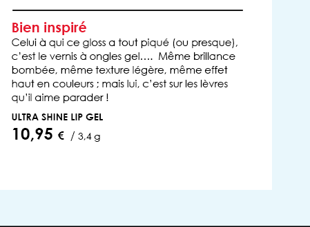 Bien inspiréCelui à qui ce gloss a tout piqué (ou presque), c’est le vernis à ongles gel….  Même brillance bombée, même texture légère, même effet haut en couleurs ; mais lui, c’est sur les lèvres qu’il aime parader !          Ultra Shine Lip Gel         10,95 €  / 3,4 g  