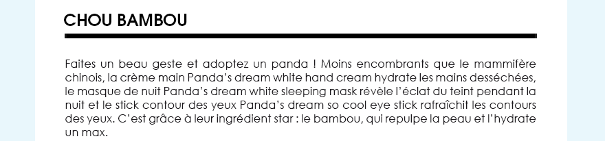Chou bambou, Faites un beau geste et adoptez un panda ! Moins encombrants que le mammifère chinois, la crème main Panda’s dream white hand cream hydrate les mains desséchées, le masque de nuit Panda’s dream white sleeping mask révèle l’éclat du teint pendant la nuit et le stick contour des yeux Panda’s dream so cool eye stick rafraîchit les contours des yeux. C’est grâce à leur ingrédient star : le bambou, qui repulpe la peau et l’hydrate un max.
