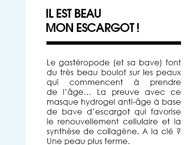 Il est beau mon escargot. Le gastéropode (et sa bave) font du très beau boulot sur les peaux qui commencent à prendre de l’âge… La preuve avec ce masque hydrogel anti-âge à base de bave d’escargot qui favorise le renouvellement cellulaire et la synthèse de collagène. A la clé ? Une peau plus ferme. 