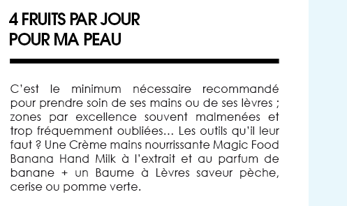 4 fruits par jour pour ma peau. C’est le minimum nécessaire recommandé pour prendre soin de ses mains ou de ses lèvres ; zones par excellence souvent malmenées et trop fréquemment oubliées… Les outils qu’il leur faut ? Une Crème mains nourrissante Magic Food Banana Hand Milk à l’extrait et au parfum de banane + un Baume à Lèvres saveur pèche, cerise ou pomme verte. 