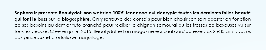 Sephora.fr présente Beautydot, son webzine 100% tendance qui décrypte toutes les dernières folies beauté qui font le buzz sur la blogosphère. On y retrouve des conseils pour bien choisir son soin booster en fonction de ses besoins au dernier tuto branché pour réaliser le chignon samouraï ou les tresses de boxeuses vu sur tous les people. Créé en juillet 2015, Beautydot est un magazine éditorial qui s’adresse aux 25-35 ans, accros aux pinceaux et produits de maquillage. 