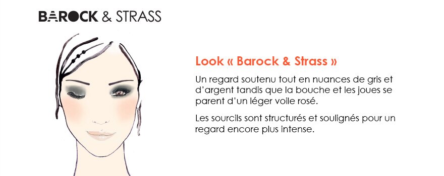 Barock et strass - Look « Barock & Strass » 
Un regard soutenu tout en nuances de gris et d’argent tandis que la bouche et les joues se parent d’un léger voile rosé.  
Les sourcils sont structurés et soulignés pour un regard encore plus intense.