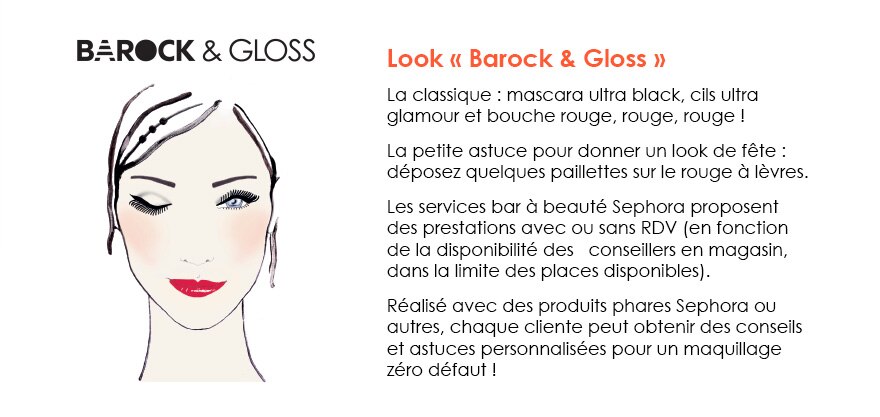 Barock et gloss - Look « Barock & Gloss »
La classique : mascara ultra black, cils ultra glamour et bouche rouge, rouge, rouge ! 
La petite astuce pour donner un look de fête : déposez quelques paillettes sur le rouge à lèvres. 
Les services bar à beauté Sephora proposent des prestations avec ou sans RDV (en fonction de la disponibilité des   conseillers en magasin, dans la limite des places disponibles). 
Réalisé avec des produits phares Sephora ou autres, chaque cliente peut obtenir des conseils et astuces personnalisées pour un maquillage zéro défaut !
