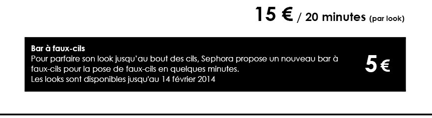 15 € / 20 minutes (par look)
          Bar à faux-cils
Pour parfaire son look jusqu’au bout des cils, Sephora propose un nouveau bar à 
faux-cils pour la pose de faux-cils en quelques minutes.
Les looks sont disponibles jusqu'au 14 février 2014